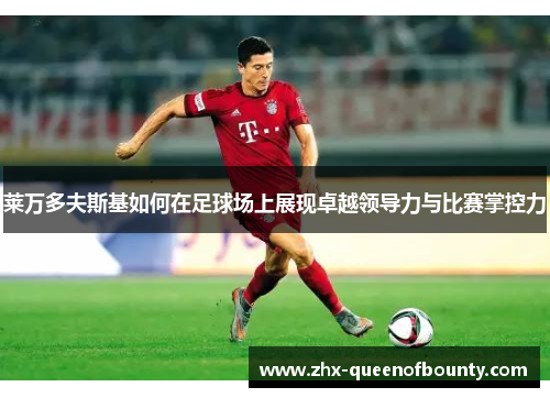 莱万多夫斯基如何在足球场上展现卓越领导力与比赛掌控力