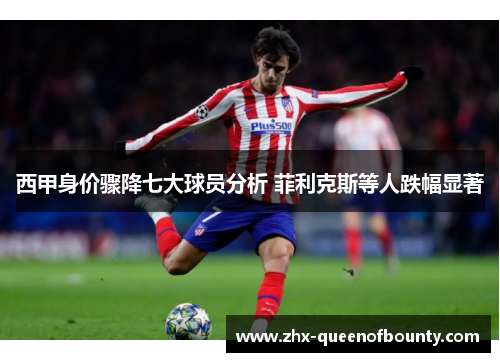 西甲身价骤降七大球员分析 菲利克斯等人跌幅显著 西甲身价骤降七大球员分析 菲利克斯等人跌幅显著