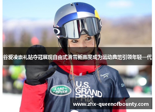 谷爱凌崇礼站夺冠展现自由式滑雪新高度成为运动典范引领年轻一代