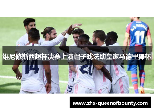 维尼修斯西超杯决赛上演帽子戏法助皇家马德里捧杯